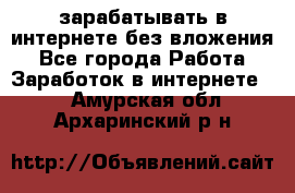 зарабатывать в интернете без вложения - Все города Работа » Заработок в интернете   . Амурская обл.,Архаринский р-н